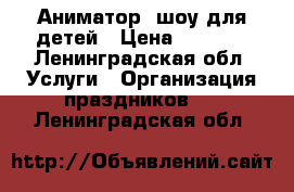 Аниматор, шоу для детей › Цена ­ 2 000 - Ленинградская обл. Услуги » Организация праздников   . Ленинградская обл.